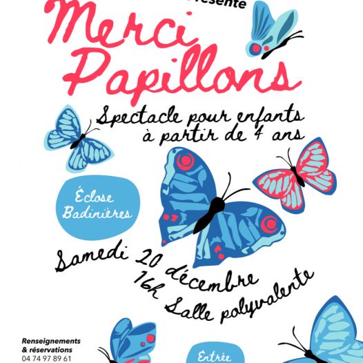 Affiche du spectacle Merci Papillons. Le fond est blanc. Plusieurs papillons volent sur l'affiche, dont, au centre, un gros papillon bleu. Au dessus, dans une police d'écriture manuscrite un peu "enfantine", le titre "Merci Papillons", en gros et rouge, sous-titré de la mention "spectacle pour enfants à partir de 4 ans", en noir. A côté du gros papillon centrale, une bulle bleue indique "Ecloses Badinières", le lieu du spectacle. En dessous, un paragraphe en forme de vague indique en deux lignes "Samedi 20 décembre, 16h salle polyvalente". Une autre bulle précise ensuite "entrée 7€". Tout en haut de l'affiche, le logo de l'association De Quoi j'me Mêle. En bas à gauche, les ,numéros à appeler pour réserver "04 74 97 89 61 " et " 06 82 20 28 39 ", ainsi que l'adresse mail dequoijmemele@orange.fr. Et, en dessous, les logos de l'Isère, de Couleurs, et de la préfecture.