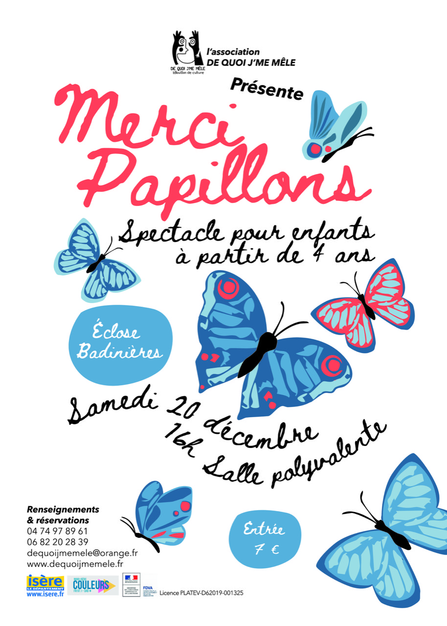 Affiche du spectacle Merci Papillons. Le fond est blanc. Plusieurs papillons volent sur l'affiche, dont, au centre, un gros papillon bleu. Au dessus, dans une police d'écriture manuscrite un peu "enfantine", le titre "Merci Papillons", en gros et rouge, sous-titré de la mention "spectacle pour enfants à partir de 4 ans", en noir. A côté du gros papillon centrale, une bulle bleue indique "Ecloses Badinières", le lieu du spectacle. En dessous, un paragraphe en forme de vague indique en deux lignes "Samedi 20 décembre, 16h salle polyvalente". Une autre bulle précise ensuite "entrée 7€". Tout en haut de l'affiche, le logo de l'association De Quoi j'me Mêle. En bas à gauche, les ,numéros à appeler pour réserver "04 74 97 89 61 " et " 06 82 20 28 39 ", ainsi que l'adresse mail dequoijmemele@orange.fr. Et, en dessous, les logos de l'Isère, de Couleurs, et de la préfecture.